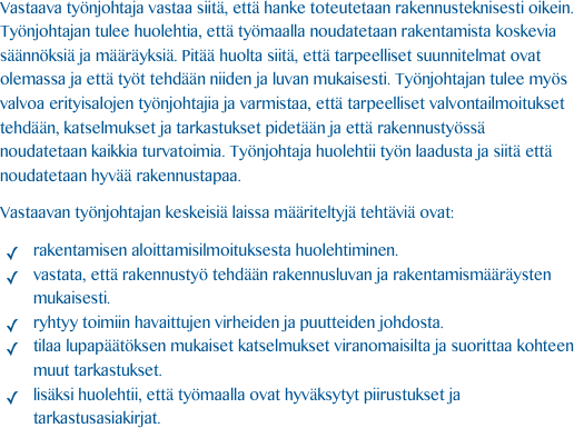 Vastaava työnjohtaja vastaa siitä, että hanke toteutetaan rakennusteknisesti oikein.  Työnjohtajan tulee huolehtia, että työmaalla noudatetaan rakentamista koskevia säännöksiä ja määräyksiä. Pitää huolta siitä, että tarpeelliset suunnitelmat ovat olemassa ja että työt tehdään niiden ja luvan mukaisesti. Työnjohtajan tulee myös valvoa erityisalojen työnjohtajia ja varmistaa, että tarpeelliset valvontailmoitukset tehdään, katselmukset ja tarkastukset pidetään ja että rakennustyössä noudatetaan kaikkia turvatoimia. Työnjohtaja huolehtii työn laadusta ja siitä että noudatetaan hyvää rakennustapaa.

Vastaavan työnjohtajan keskeisiä laissa määriteltyjä tehtäviä ovat: 

rakentamisen aloittamisilmoituksesta huolehtiminen. vastata, että rakennustyö tehdään rakennusluvan ja rakentamismääräysten mukaisesti. ryhtyy toimiin havaittujen virheiden ja puutteiden johdosta. tilaa lupapäätöksen mukaiset katselmukset viranomaisilta ja suorittaa kohteen muut tarkastukset. lisäksi huolehtii, että työmaalla ovat hyväksytyt piirustukset ja tarkastusasiakirjat.